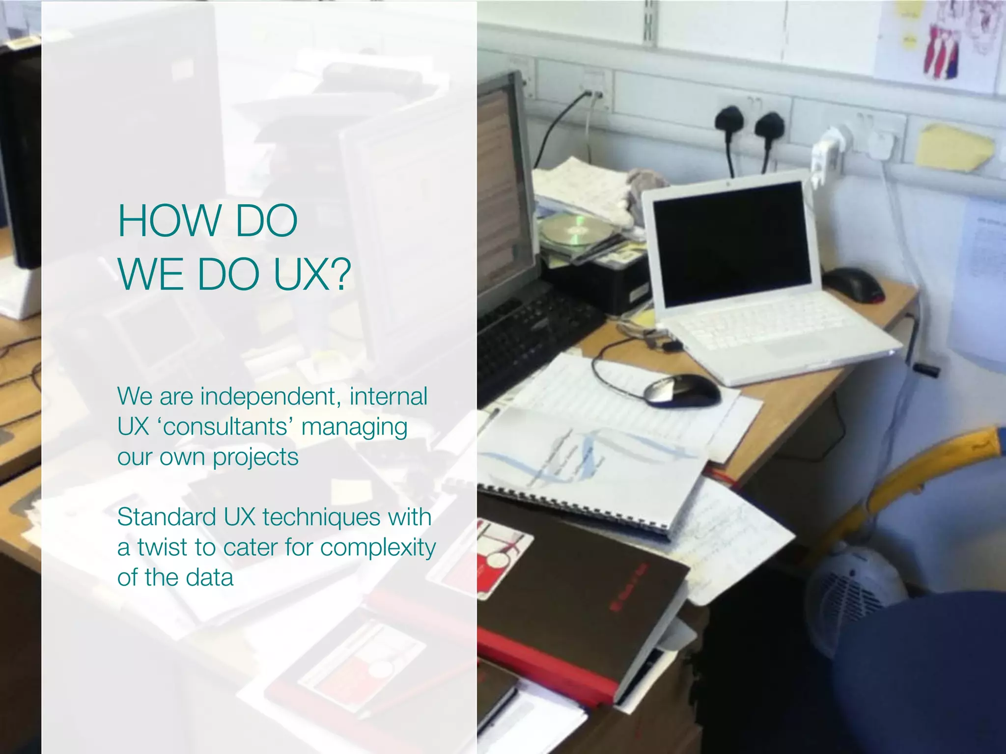 HOW DO
WE DO UX?
We are independent, internal
UX ‘consultants’ managing
our own projects
Standard UX techniques with
a twist to cater for complexity
of the data
 