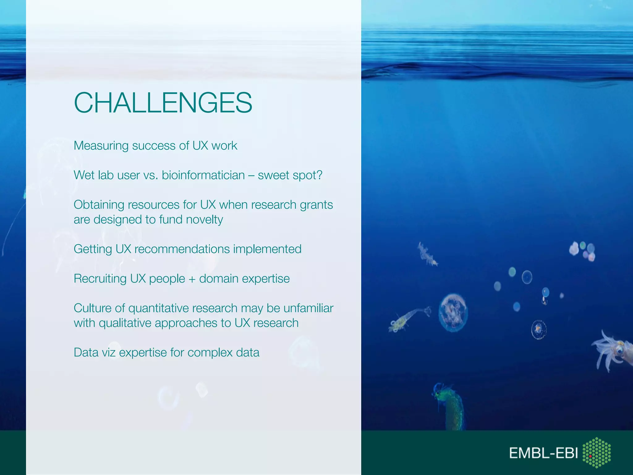 CHALLENGES
Measuring success of UX work
Wet lab user vs. bioinformatician – sweet spot?
Obtaining resources for UX when research grants
are designed to fund novelty
Getting UX recommendations implemented
Recruiting UX people + domain expertise
Culture of quantitative research may be unfamiliar
with qualitative approaches to UX research
Data viz expertise for complex data
 