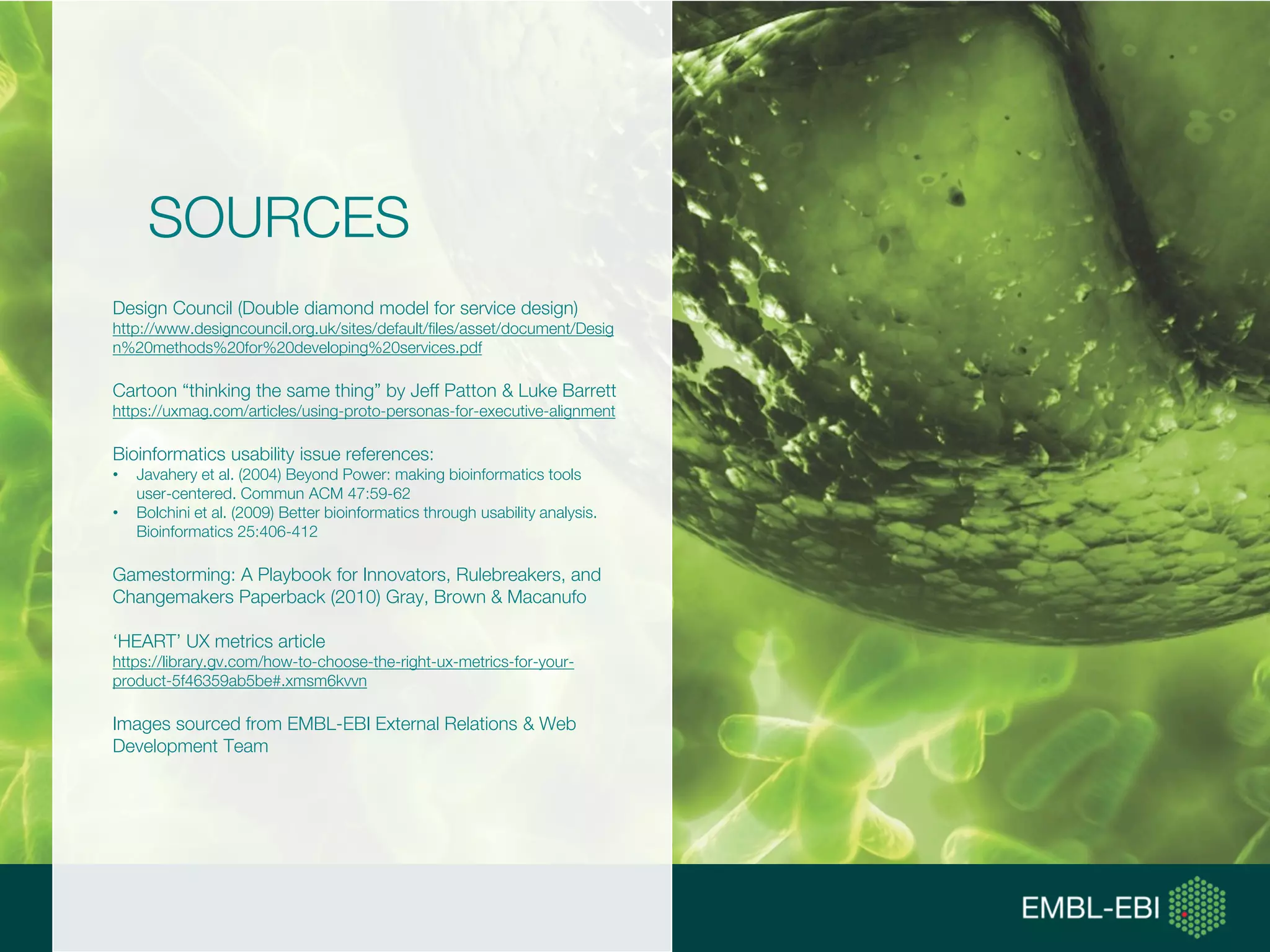 SOURCES
Design Council (Double diamond model for service design)
http://www.designcouncil.org.uk/sites/default/files/asset/document/Desig
n%20methods%20for%20developing%20services.pdf
Cartoon “thinking the same thing” by Jeff Patton & Luke Barrett
https://uxmag.com/articles/using-proto-personas-for-executive-alignment
Bioinformatics usability issue references:
• Javahery et al. (2004) Beyond Power: making bioinformatics tools
user-centered. Commun ACM 47:59-62
• Bolchini et al. (2009) Better bioinformatics through usability analysis.
Bioinformatics 25:406-412
Gamestorming: A Playbook for Innovators, Rulebreakers, and
Changemakers Paperback (2010) Gray, Brown & Macanufo
‘HEART’ UX metrics article
https://library.gv.com/how-to-choose-the-right-ux-metrics-for-your-
product-5f46359ab5be#.xmsm6kvvn
Images sourced from EMBL-EBI External Relations & Web
Development Team
 