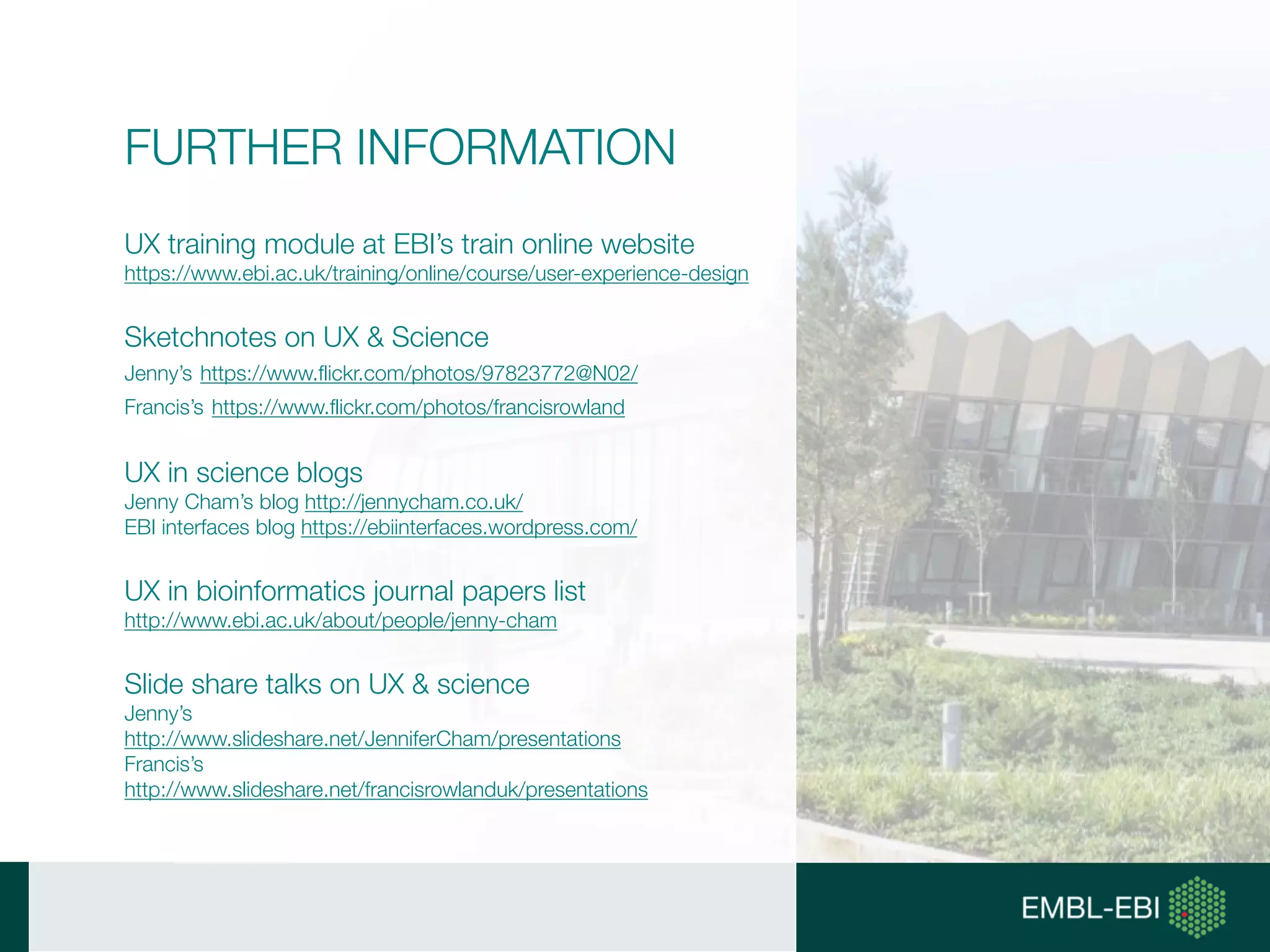 FURTHER INFORMATION
UX training module at EBI’s train online website
https://www.ebi.ac.uk/training/online/course/user-experience-design
Sketchnotes on UX & Science
Jenny’s https://www.flickr.com/photos/97823772@N02/
Francis’s https://www.flickr.com/photos/francisrowland
UX in science blogs
Jenny Cham’s blog http://jennycham.co.uk/
EBI interfaces blog https://ebiinterfaces.wordpress.com/
UX in bioinformatics journal papers list
http://www.ebi.ac.uk/about/people/jenny-cham
Slide share talks on UX & science
Jenny’s
http://www.slideshare.net/JenniferCham/presentations
Francis’s
http://www.slideshare.net/francisrowlanduk/presentations
 