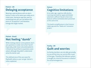 Patient - UK

Delaying acceptance
Wearing a special phone with an alarm
button is seen as for when you really are in
a bad state. Having an app was seen as
something that you can use before that
point of “acceptance” and therefore
enlarge the target market.

Patient

Cognitive limitations
At an elder age, cognitive skills decline.
Learning new tools (or apps) and divided
attention is difﬁcult. Result is that most
features will be overlooked when presented
at the same time.

!

This lead to simpliﬁcations in the Cronicos
tablet app and the “Radio.me” innovation
project.

Patient - Brasil

Not feeling “dumb”
While visiting a doctor some patients don’t
ask questions in order not to feel “dumb”.
Especially under lower educated patients
in Brasil we found that no questions were
asked, although they didn’t understand
what the doctor said.

!

This deﬁned one of the use cases for
MyHealth where a user can get doctor’s
notes explained.
Área
Company Name

Family - UK

Guilt and worries
As family members are not able personally
to care all the time, our service ﬁlls in part
of that gap. Therefore the telecare system
is bought as a kind of insurance in stead of
for actual emergencies.

 