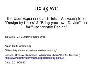 UX @ WC
The User Experience at Toilets – An Example for
"Design by Users" & "Bring-your-own-Device", not
for "User-centric Design"
Barcamp "UX Camp Hamburg 2016"
Autor: Rolf Hemmerling
Slides: http://www.slideshare.net/hemmerling/
License: Creative Commons - Attribution-ShareAlike 4.0 Generic (
http://www.creativecommons.org/licenses/by-sa/4.0/ )
Date: 2016-08-13
 