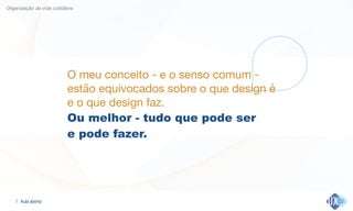Aula aberta!7
Organização da vida cotidiana
O meu conceito - e o senso comum -
estão equivocados sobre o que design é 

e o que design faz.

Ou melhor - tudo que pode ser  
e pode fazer.
 
