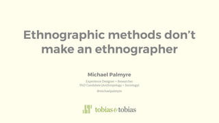 Ethnographic methods don’t
make an ethnographer
Experience Designer + Researcher
PhD Candidate (Anthropology + Sociology)
@michaelpalmyre
Michael Palmyre
 
