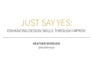 JUST SAY YES:
ENHANCING DESIGN SKILLS THROUGH IMPROV
HEATHER WYDEVEN
@heatherwyd
 