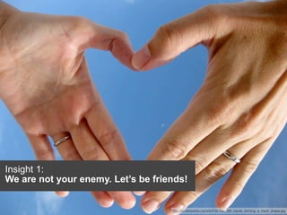 Insight 1:
We are not your enemy. Let’s be friends!


                                    http://en.wikipedia.org/wiki/File:Two_left_hands_forming_a_heart_shape.jpg
 
