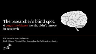 The researcher’s blind spot:
6 cognitive biases we shouldn’t ignore
in research
UX Australia 2016, Melbourne
Ruth Ellison, Principal User Researcher, PwC’s Experience Centre
 