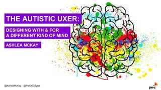 THE AUTISTIC UXER:
DESIGNING WITH & FOR
A DIFFERENT KIND OF MIND
@AshleaMcKay @PwCAUdigital
ASHLEA MCKAY
 