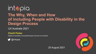 The Why, When and How
of including People with Disability in the
Design Process
UX Australia 2021
Charlii Parker
Digital Accessibility Consultant/Intopia Connect Co-ordinator
@Intopia
25 August 2021
 