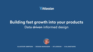 ALASTAIR SIMPSON • DESIGN MANAGER • ATLASSIAN • @ALANSTAIRS
Building fast growth into your products
Data driven informed design
 