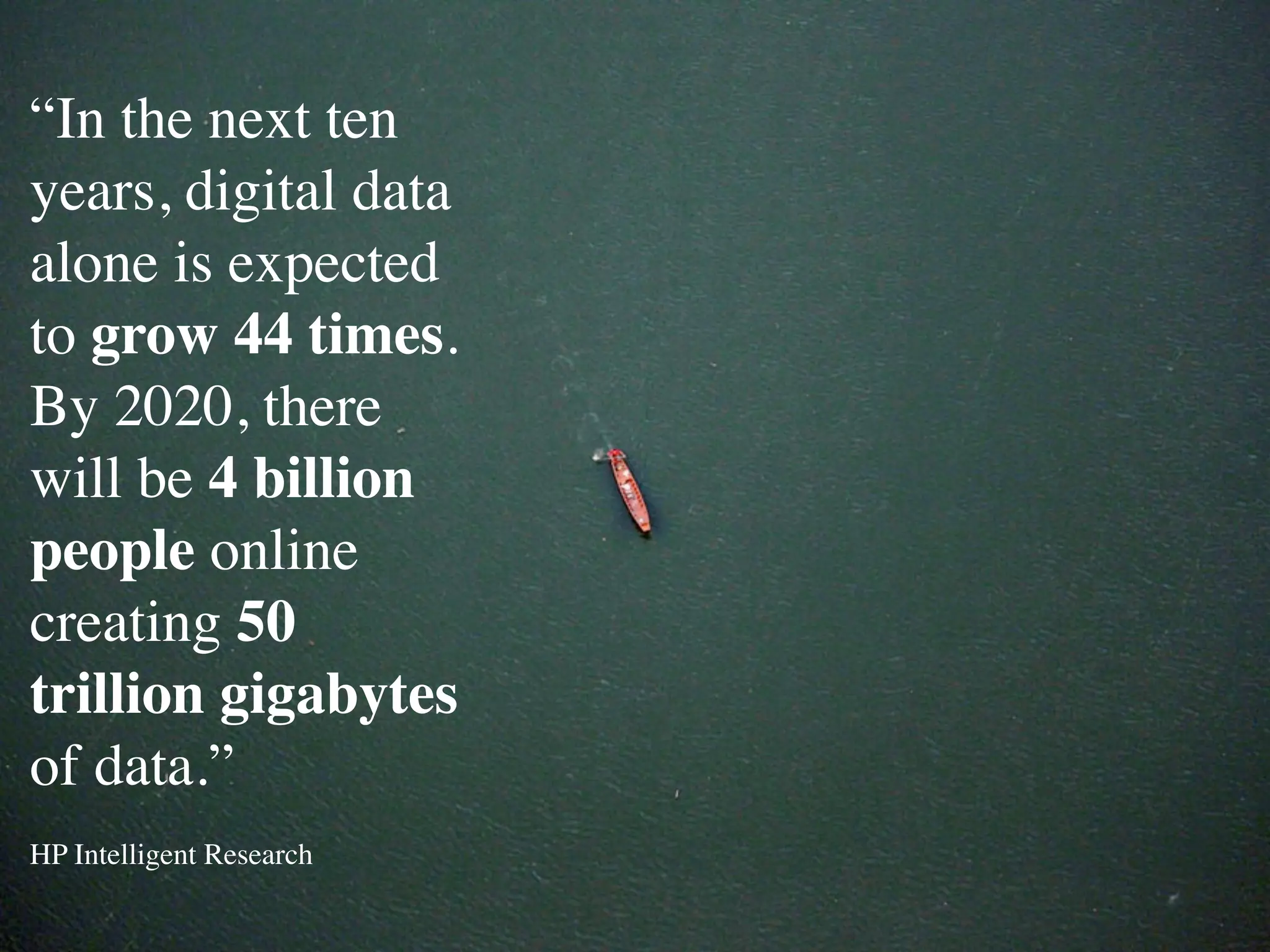“In the next ten
years, digital data
alone is expected
to grow 44 times.
By 2020, there
will be 4 billion
people online
creating 50
trillion gigabytes
of data.”
HP Intelligent Research
 