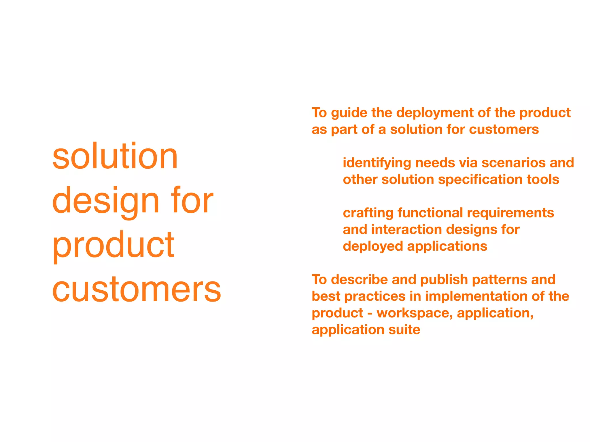To guide the deployment of the product
             as part of a solution for customers

solution         identifying needs via scenarios and
                 other solution speciﬁcation tools

design for       crafting functional requirements
                 and interaction designs for
product          deployed applications

             To describe and publish patterns and
customers    best practices in implementation of the
             product - workspace, application,
             application suite
 