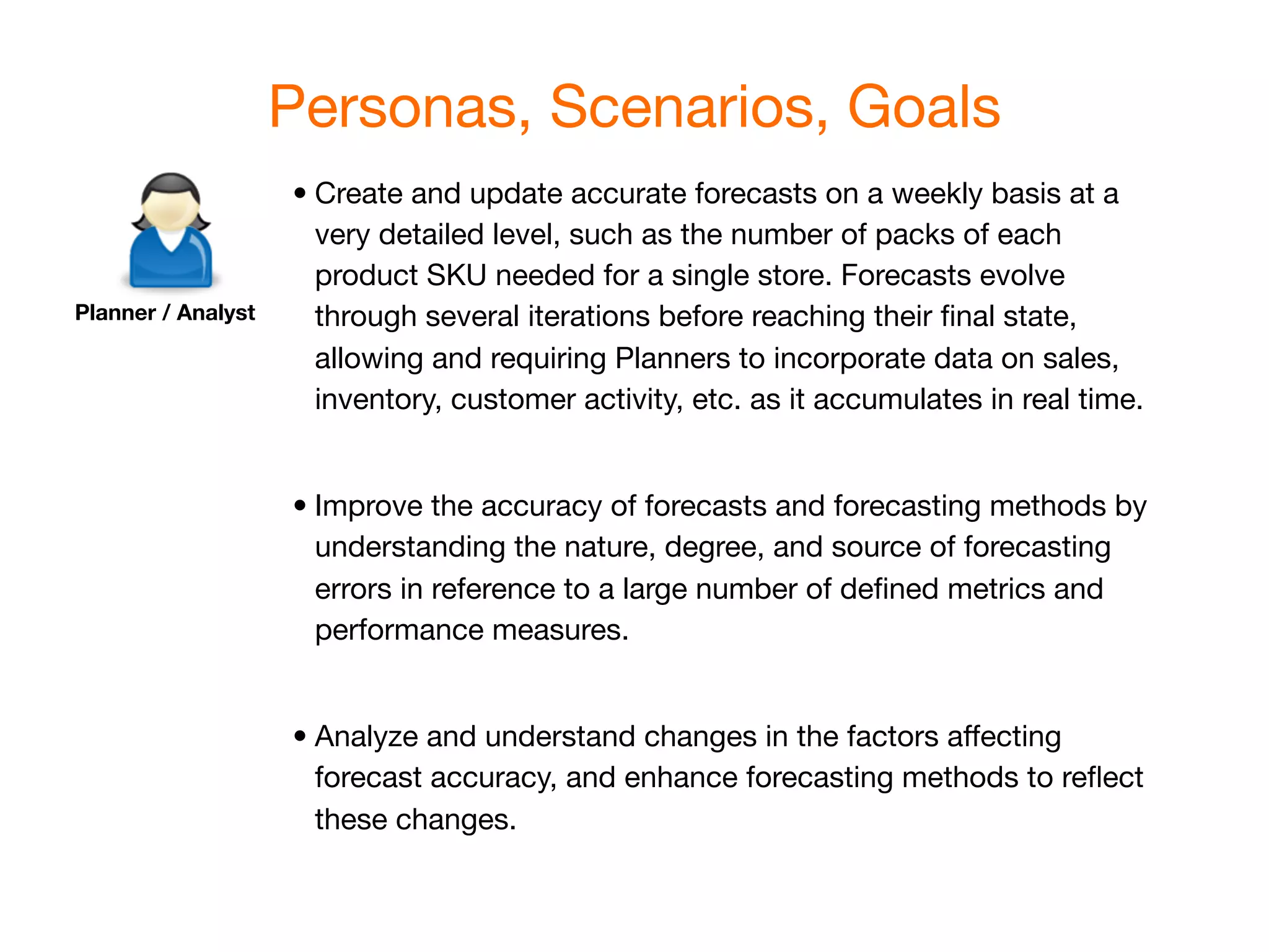 Personas, Scenarios, Goals
                    •
Create and update accurate forecasts on a weekly basis at a
                      very detailed level, such as the number of packs of each
                      product SKU needed for a single store. Forecasts evolve
Planner / Analyst     through several iterations before reaching their ﬁnal state,
                      allowing and requiring Planners to incorporate data on sales,
                      inventory, customer activity, etc. as it accumulates in real time.


                    •
Improve the accuracy of forecasts and forecasting methods by
                      understanding the nature, degree, and source of forecasting
                      errors in reference to a large number of deﬁned metrics and
                      performance measures.


                    •
Analyze and understand changes in the factors affecting
                      forecast accuracy, and enhance forecasting methods to reﬂect
                      these changes.
 