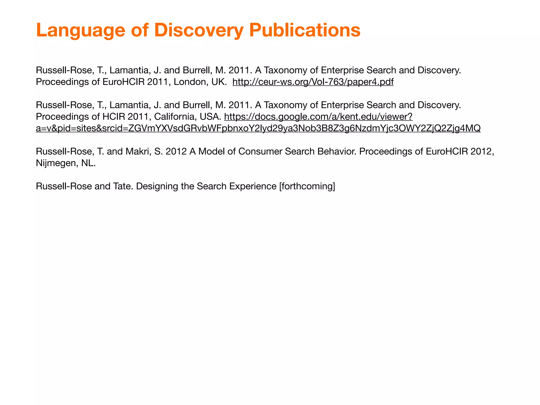 Language of Discovery Publications
Russell-Rose, T., Lamantia, J. and Burrell, M. 2011. A Taxonomy of Enterprise Search and Discovery.
Proceedings of EuroHCIR 2011, London, UK. http://ceur-ws.org/Vol-763/paper4.pdf

Russell-Rose, T., Lamantia, J. and Burrell, M. 2011. A Taxonomy of Enterprise Search and Discovery.
Proceedings of HCIR 2011, California, USA. https://docs.google.com/a/kent.edu/viewer?
a=v&pid=sites&srcid=ZGVmYXVsdGRvbWFpbnxoY2lyd29ya3Nob3B8Z3g6NzdmYjc3OWY2ZjQ2Zjg4MQ

Russell-Rose, T. and Makri, S. 2012 A Model of Consumer Search Behavior. Proceedings of EuroHCIR 2012,
Nijmegen, NL.

Russell-Rose and Tate. Designing the Search Experience [forthcoming]
 