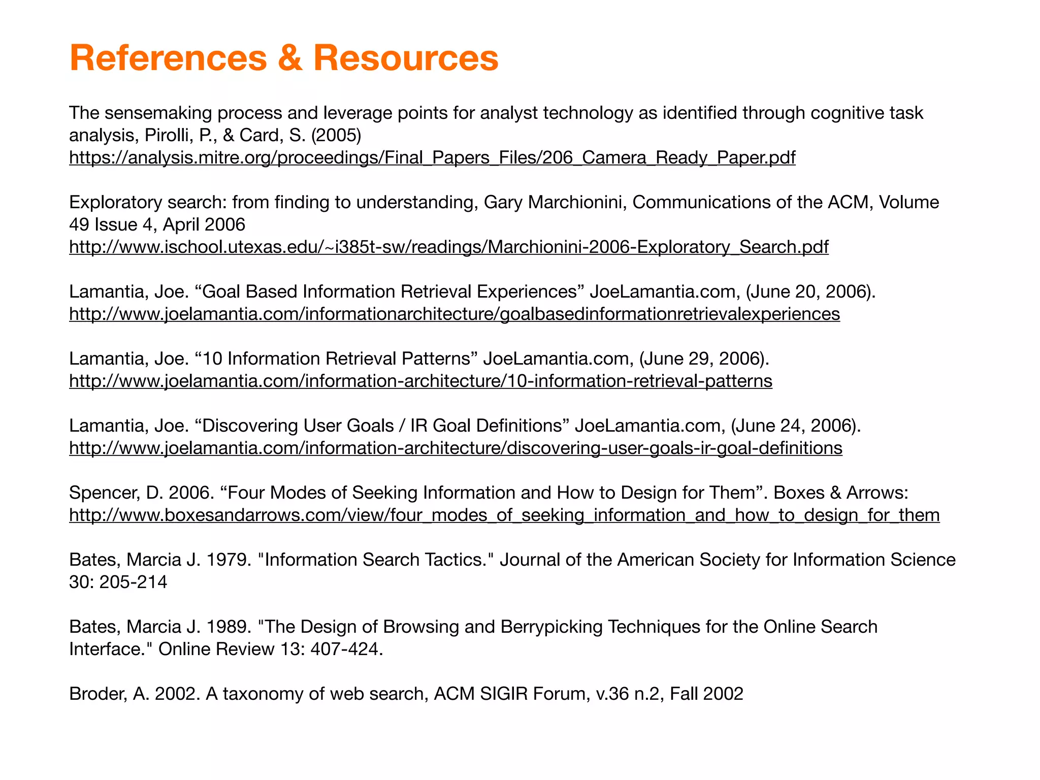 References & Resources
The sensemaking process and leverage points for analyst technology as identiﬁed through cognitive task
analysis, Pirolli, P., & Card, S. (2005)
https://analysis.mitre.org/proceedings/Final_Papers_Files/206_Camera_Ready_Paper.pdf

Exploratory search: from ﬁnding to understanding, Gary Marchionini, Communications of the ACM, Volume
49 Issue 4, April 2006
http://www.ischool.utexas.edu/~i385t-sw/readings/Marchionini-2006-Exploratory_Search.pdf

Lamantia, Joe. “Goal Based Information Retrieval Experiences” JoeLamantia.com, (June 20, 2006).
http://www.joelamantia.com/informationarchitecture/goalbasedinformationretrievalexperiences

Lamantia, Joe. “10 Information Retrieval Patterns” JoeLamantia.com, (June 29, 2006).
http://www.joelamantia.com/information-architecture/10-information-retrieval-patterns

Lamantia, Joe. “Discovering User Goals / IR Goal Deﬁnitions” JoeLamantia.com, (June 24, 2006).
http://www.joelamantia.com/information-architecture/discovering-user-goals-ir-goal-deﬁnitions

Spencer, D. 2006. “Four Modes of Seeking Information and How to Design for Them”. Boxes & Arrows:
http://www.boxesandarrows.com/view/four_modes_of_seeking_information_and_how_to_design_for_them

Bates, Marcia J. 1979. "Information Search Tactics." Journal of the American Society for Information Science
30: 205-214

Bates, Marcia J. 1989. "The Design of Browsing and Berrypicking Techniques for the Online Search
Interface." Online Review 13: 407-424.

Broder, A. 2002. A taxonomy of web search, ACM SIGIR Forum, v.36 n.2, Fall 2002
 
