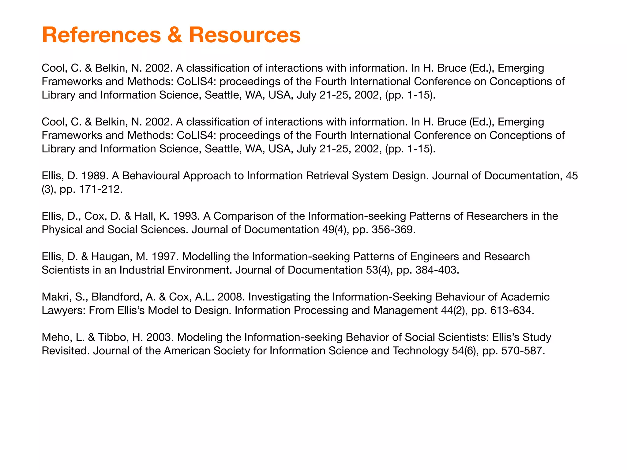 References & Resources
Cool, C. & Belkin, N. 2002. A classiﬁcation of interactions with information. In H. Bruce (Ed.), Emerging
Frameworks and Methods: CoLIS4: proceedings of the Fourth International Conference on Conceptions of
Library and Information Science, Seattle, WA, USA, July 21-25, 2002, (pp. 1-15).

Cool, C. & Belkin, N. 2002. A classiﬁcation of interactions with information. In H. Bruce (Ed.), Emerging
Frameworks and Methods: CoLIS4: proceedings of the Fourth International Conference on Conceptions of
Library and Information Science, Seattle, WA, USA, July 21-25, 2002, (pp. 1-15).

Ellis, D. 1989. A Behavioural Approach to Information Retrieval System Design. Journal of Documentation, 45
(3), pp. 171-212.

Ellis, D., Cox, D. & Hall, K. 1993. A Comparison of the Information-seeking Patterns of Researchers in the
Physical and Social Sciences. Journal of Documentation 49(4), pp. 356-369.

Ellis, D. & Haugan, M. 1997. Modelling the Information-seeking Patterns of Engineers and Research
Scientists in an Industrial Environment. Journal of Documentation 53(4), pp. 384-403.

Makri, S., Blandford, A. & Cox, A.L. 2008. Investigating the Information-Seeking Behaviour of Academic
Lawyers: From Ellis’s Model to Design. Information Processing and Management 44(2), pp. 613-634.

Meho, L. & Tibbo, H. 2003. Modeling the Information-seeking Behavior of Social Scientists: Ellis’s Study
Revisited. Journal of the American Society for Information Science and Technology 54(6), pp. 570-587.
 