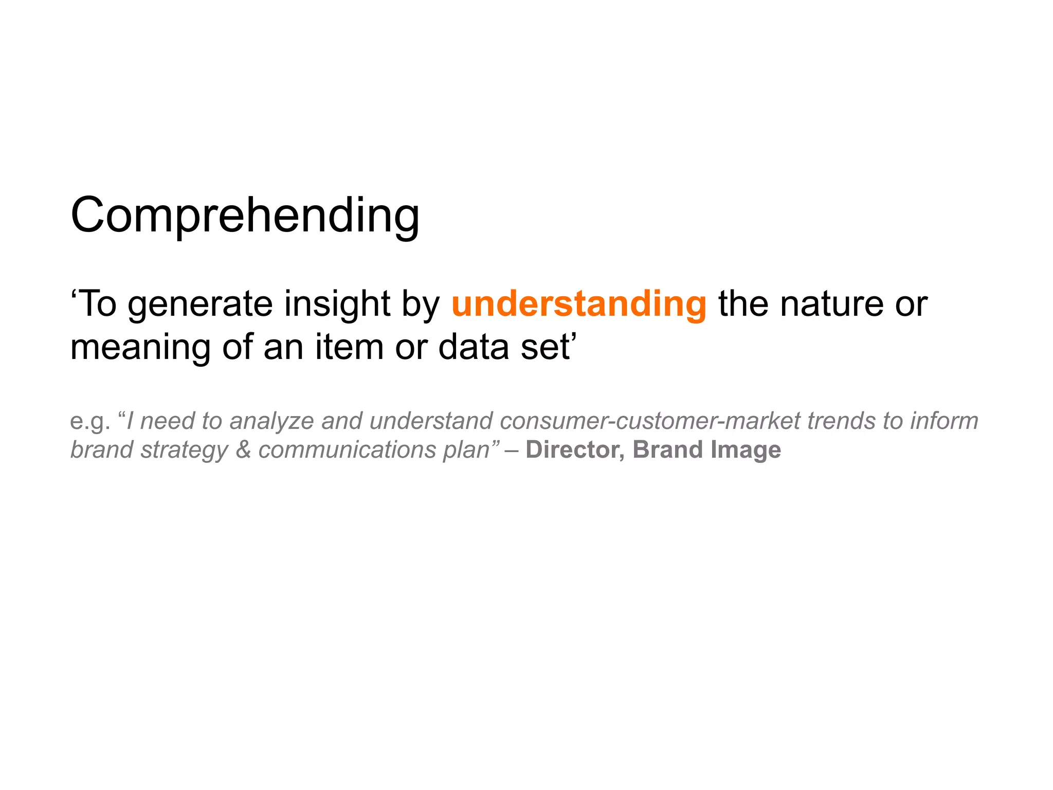 Comprehending
‘To generate insight by understanding the nature or
meaning of an item or data set’
e.g. “I need to analyze and understand consumer-customer-market trends to inform
brand strategy & communications plan” – Director, Brand Image
 