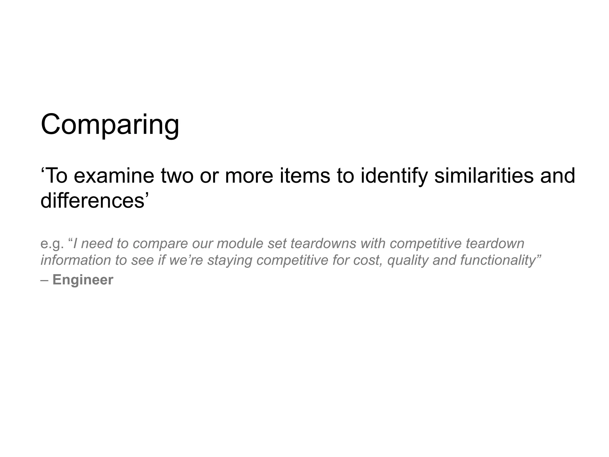 Comparing
‘To examine two or more items to identify similarities and
differences’
e.g. “I need to compare our module set teardowns with competitive teardown
information to see if we’re staying competitive for cost, quality and functionality”
– Engineer
 