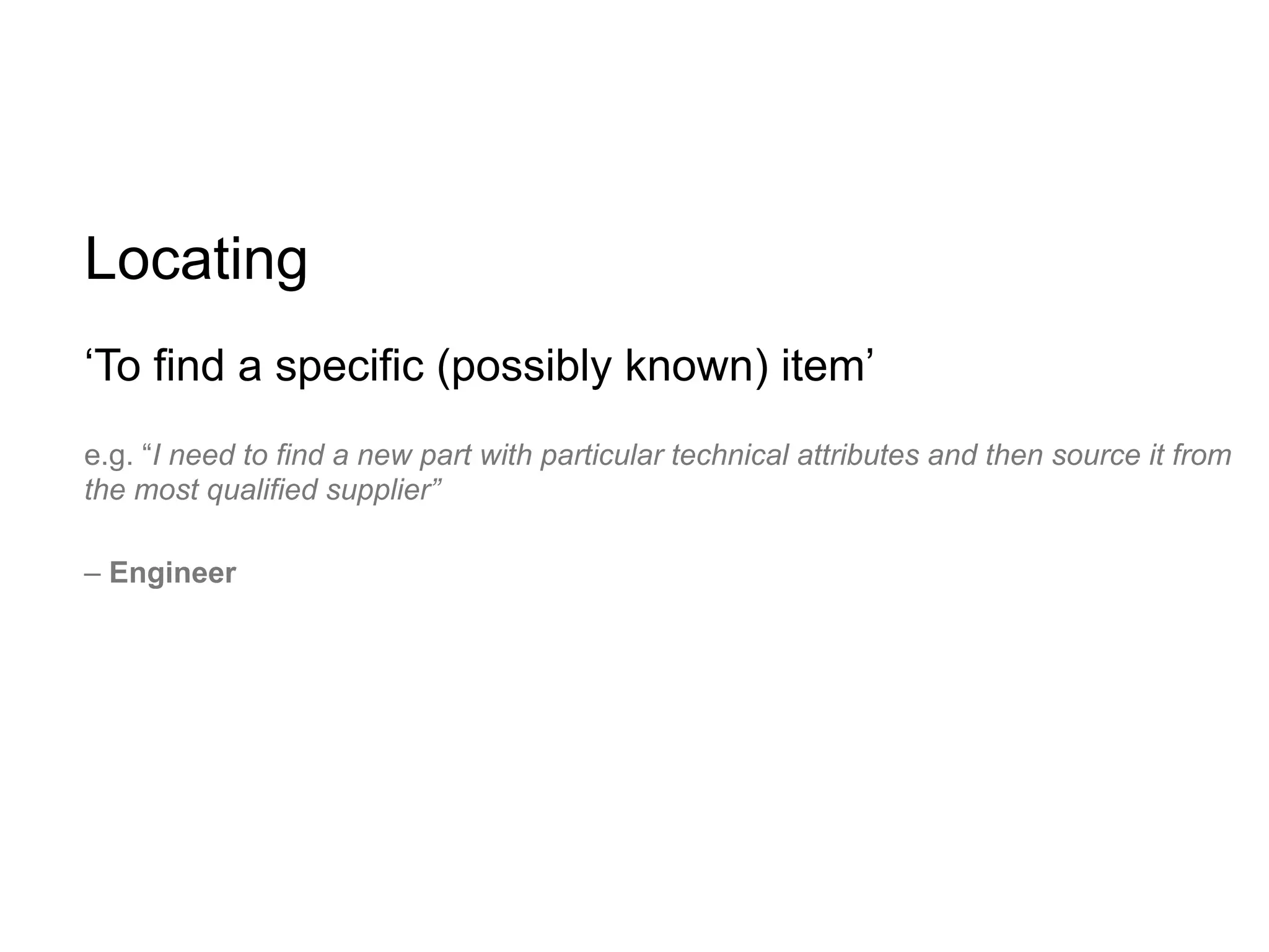 Locating
‘To find a specific (possibly known) item’
e.g. “I need to find a new part with particular technical attributes and then source it from
the most qualified supplier”

– Engineer
 