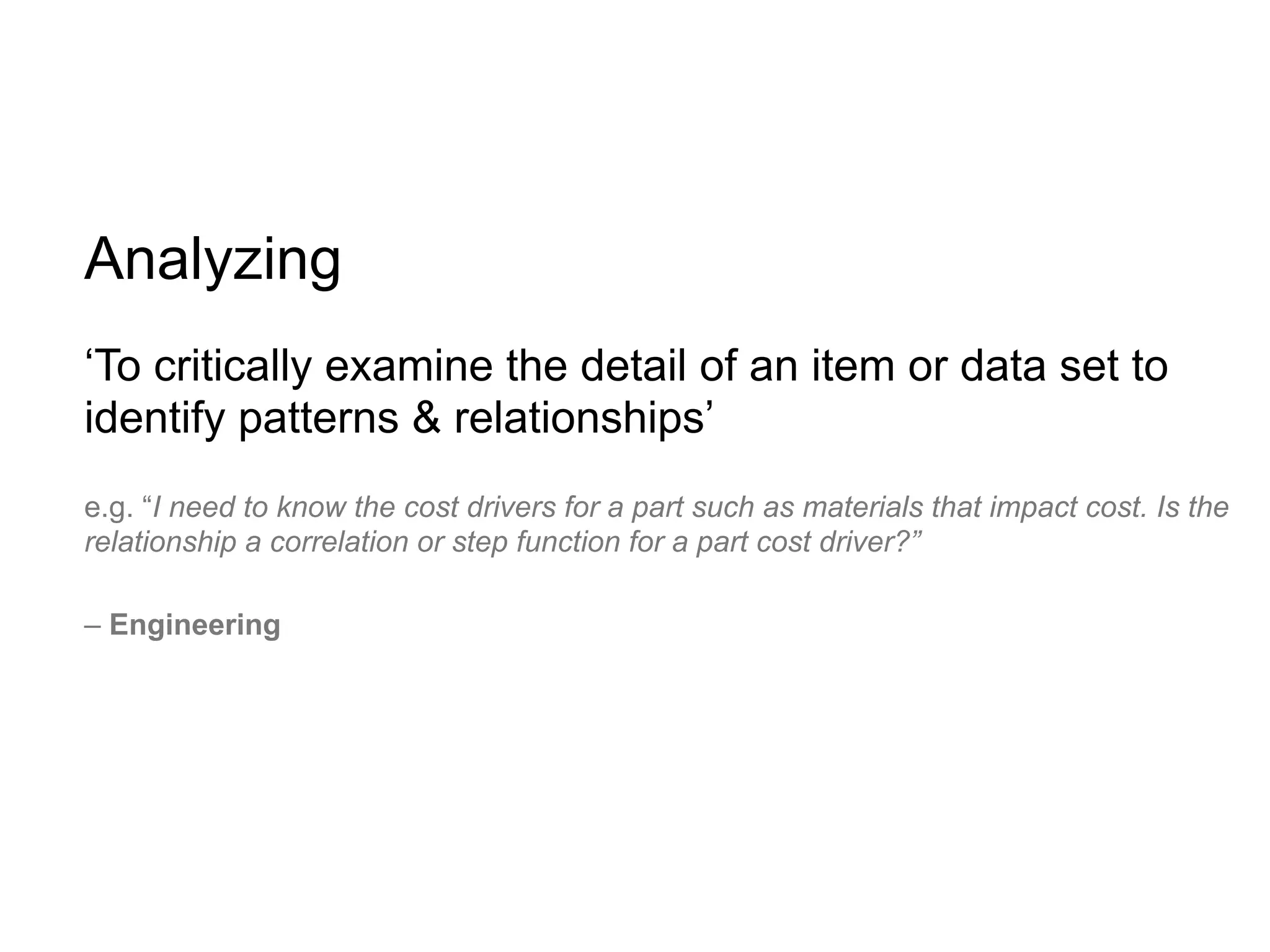Analyzing
‘To critically examine the detail of an item or data set to
identify patterns & relationships’
e.g. “I need to know the cost drivers for a part such as materials that impact cost. Is the
relationship a correlation or step function for a part cost driver?”

– Engineering
 