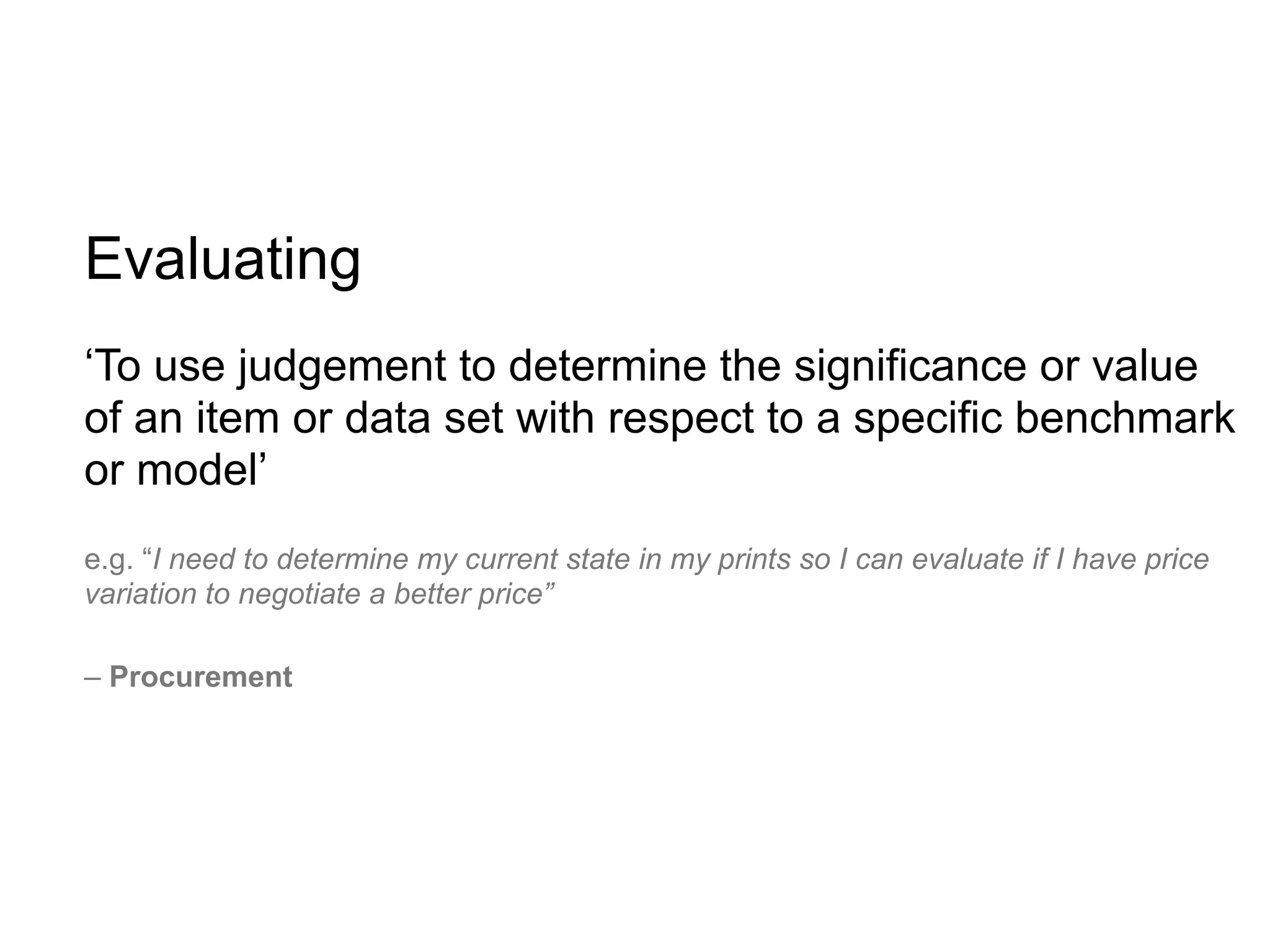 Evaluating
‘To use judgement to determine the significance or value
of an item or data set with respect to a specific benchmark
or model’
e.g. “I need to determine my current state in my prints so I can evaluate if I have price
variation to negotiate a better price”

– Procurement
 