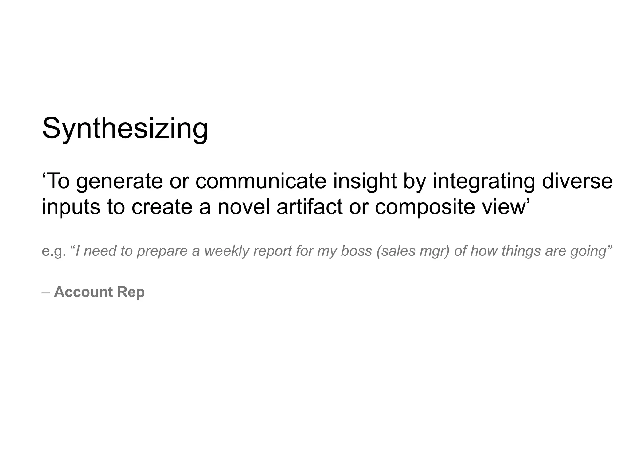 Synthesizing
‘To generate or communicate insight by integrating diverse
inputs to create a novel artifact or composite view’
e.g. “I need to prepare a weekly report for my boss (sales mgr) of how things are going”

– Account Rep
 
