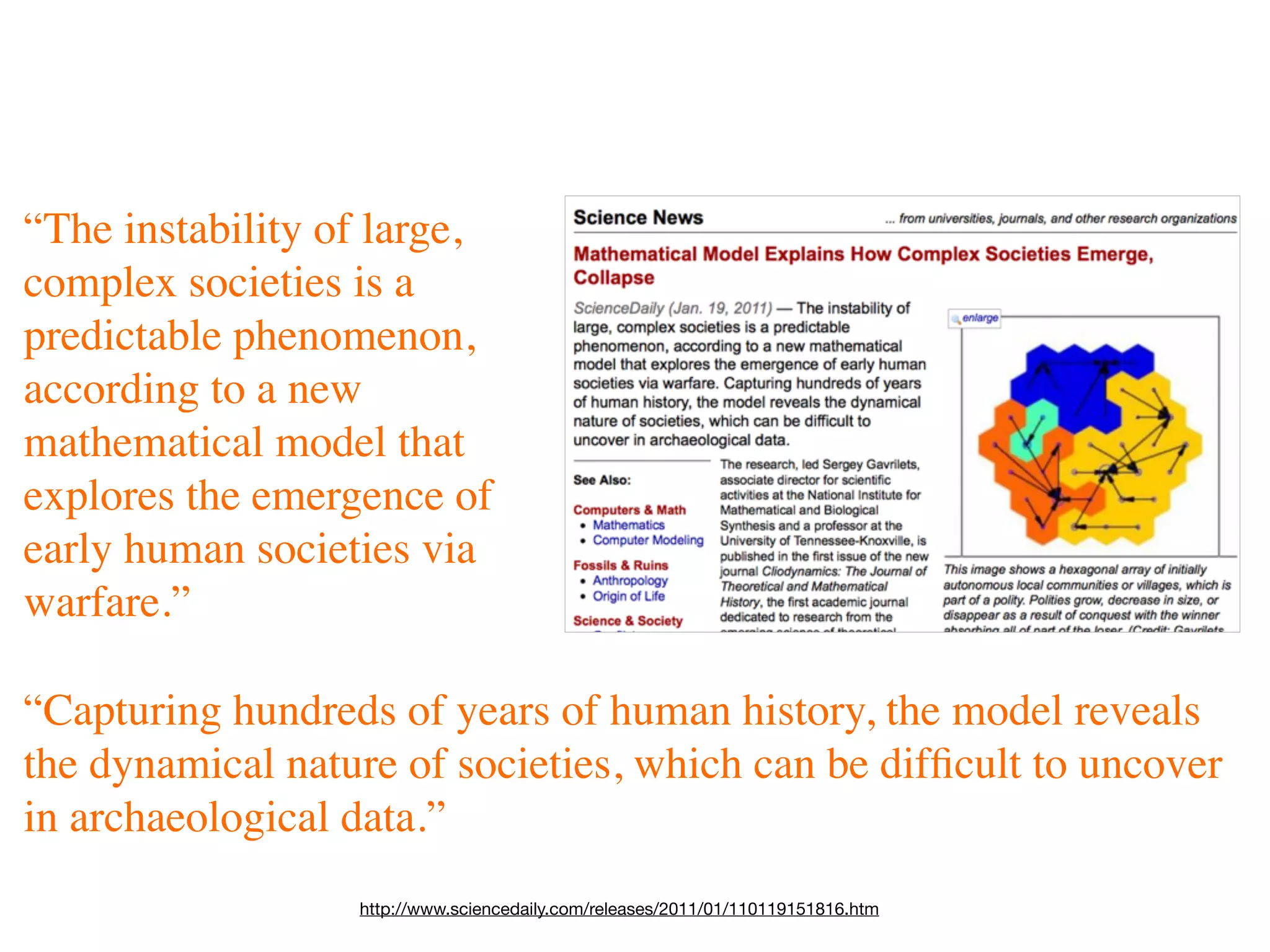“The instability of large,
complex societies is a
predictable phenomenon,
according to a new
mathematical model that
explores the emergence of
early human societies via
warfare.”

“Capturing hundreds of years of human history, the model reveals
the dynamical nature of societies, which can be difﬁcult to uncover
in archaeological data.”
                  http://www.sciencedaily.com/releases/2011/01/110119151816.htm
 