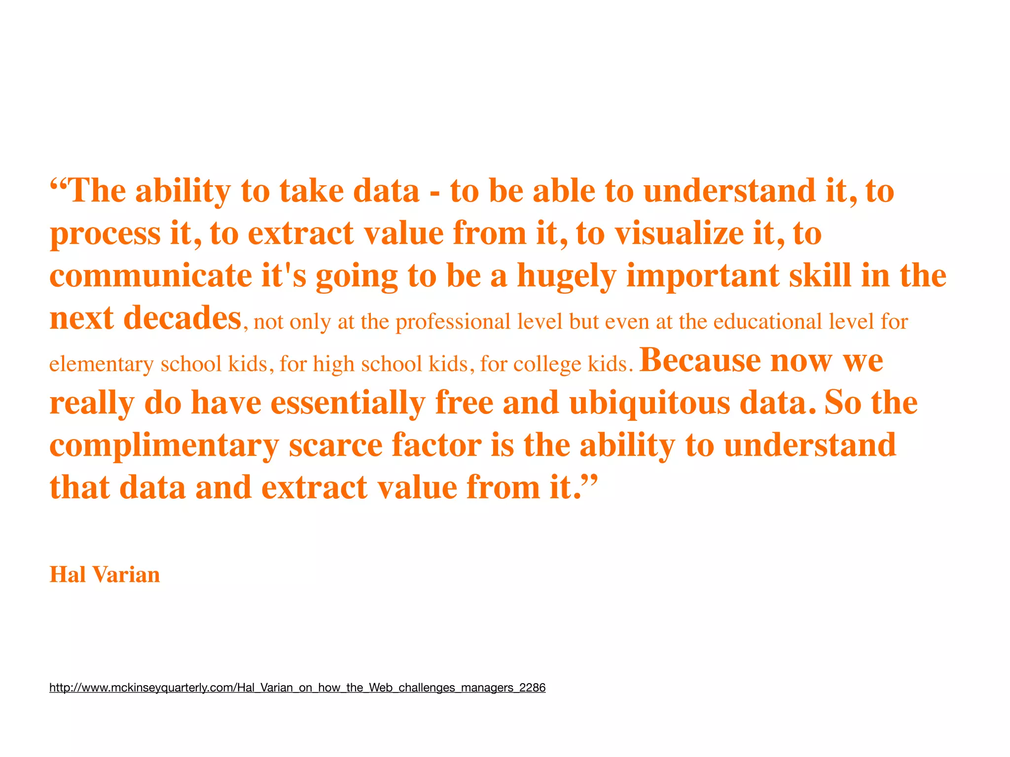 “The ability to take data - to be able to understand it, to
process it, to extract value from it, to visualize it, to
communicate it's going to be a hugely important skill in the
next decades, not only at the professional level but even at the educational level for
elementary school kids, for high school kids, for college kids. Because now we
really do have essentially free and ubiquitous data. So the
complimentary scarce factor is the ability to understand
that data and extract value from it.”

Hal Varian



http://www.mckinseyquarterly.com/Hal_Varian_on_how_the_Web_challenges_managers_2286
 