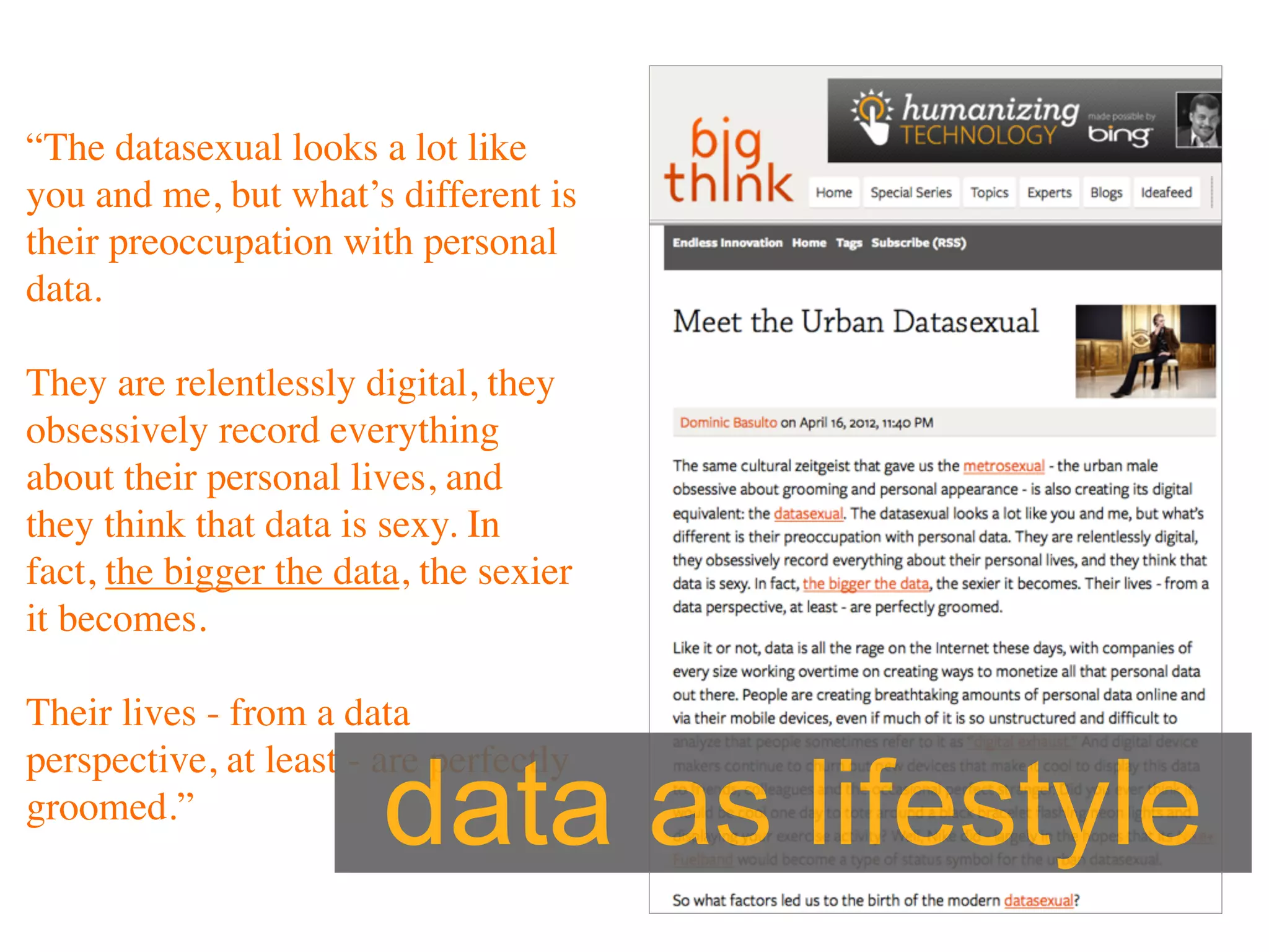 “The datasexual looks a lot like
you and me, but what’s different is
their preoccupation with personal
data.

They are relentlessly digital, they
obsessively record everything
about their personal lives, and
they think that data is sexy. In
fact, the bigger the data, the sexier
it becomes.

Their lives - from a data


                        data as lifestyle
perspective, at least - are perfectly
groomed.”
 