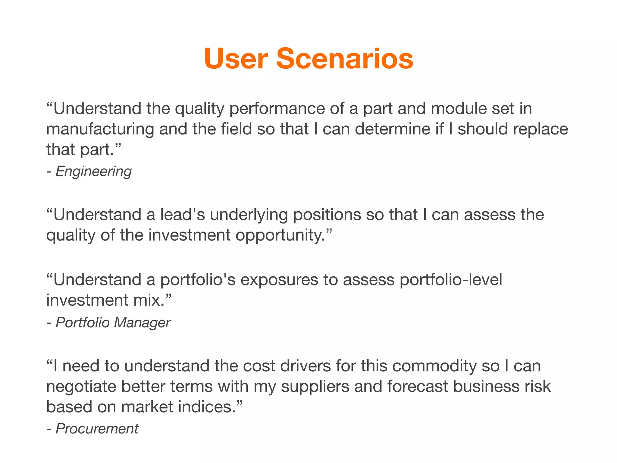 User Scenarios
“Understand the quality performance of a part and module set in
manufacturing and the ﬁeld so that I can determine if I should replace
that part.”
- Engineering


“Understand a lead's underlying positions so that I can assess the
quality of the investment opportunity.”

“Understand a portfolio's exposures to assess portfolio-level
investment mix.”
- Portfolio Manager


“I need to understand the cost drivers for this commodity so I can
negotiate better terms with my suppliers and forecast business risk
based on market indices.”
- Procurement
 
