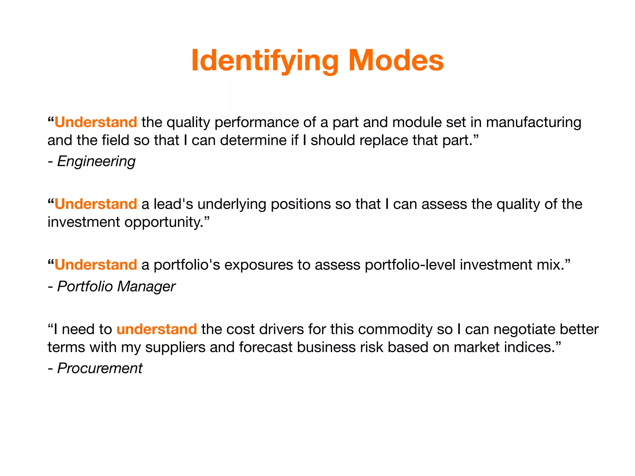 Identifying Modes
“Understand the quality performance of a part and module set in manufacturing
and the ﬁeld so that I can determine if I should replace that part.”
- Engineering

“Understand a lead's underlying positions so that I can assess the quality of the
investment opportunity.”

“Understand a portfolio's exposures to assess portfolio-level investment mix.”
- Portfolio Manager

“I need to understand the cost drivers for this commodity so I can negotiate better
terms with my suppliers and forecast business risk based on market indices.”
- Procurement
 
