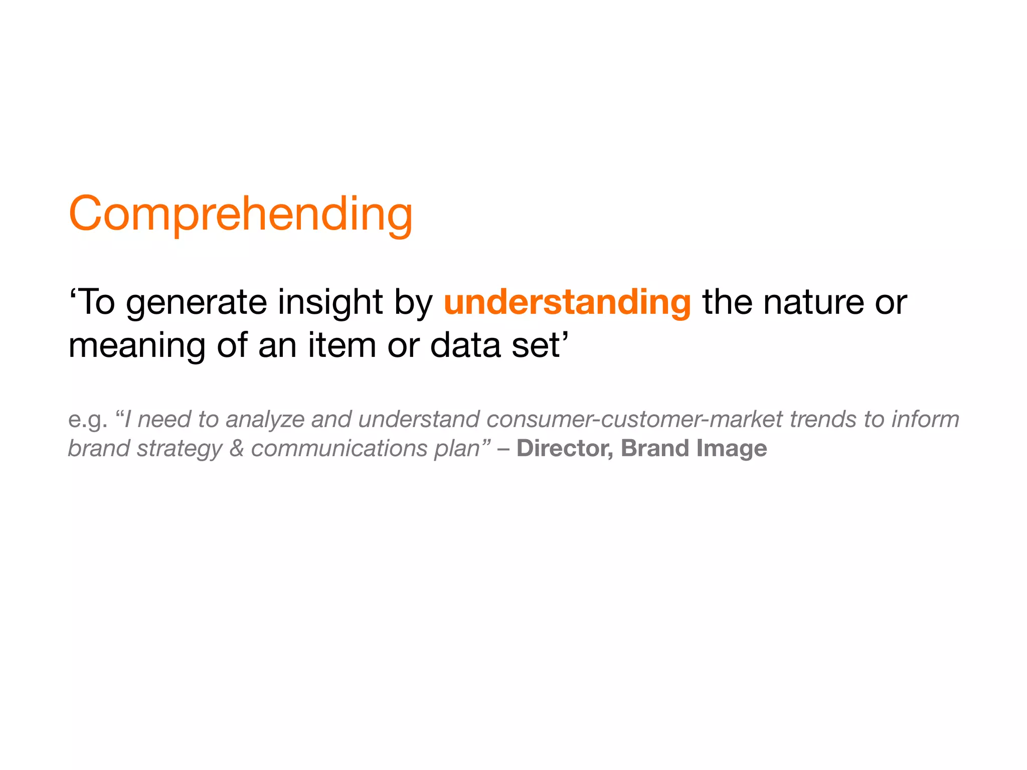 Comprehending
‘To generate insight by understanding the nature or
meaning of an item or data set’
e.g. “I need to analyze and understand consumer-customer-market trends to inform
brand strategy & communications plan” – Director, Brand Image
 