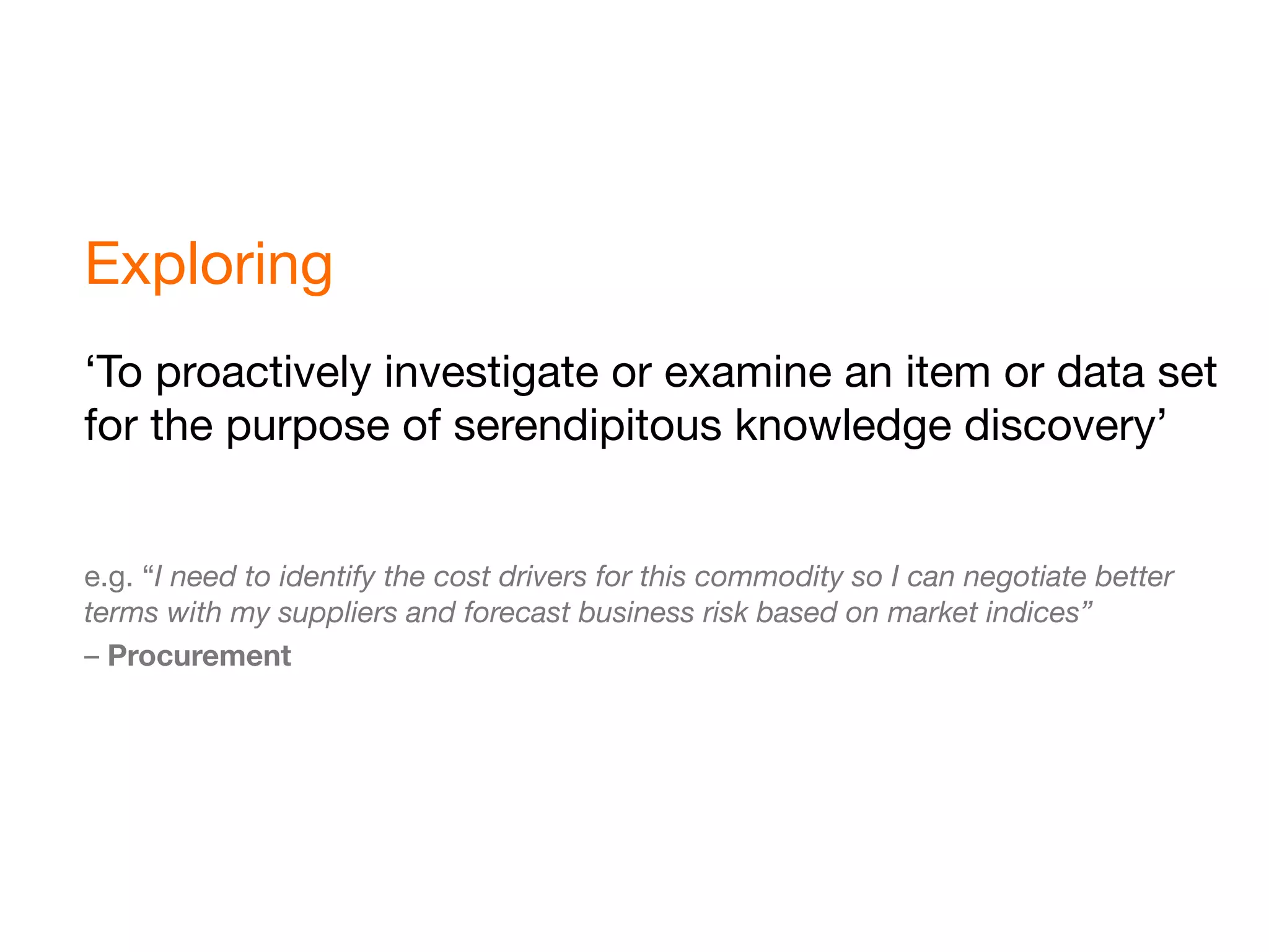 Exploring
‘To proactively investigate or examine an item or data set
for the purpose of serendipitous knowledge discovery’


e.g. “I need to identify the cost drivers for this commodity so I can negotiate better
terms with my suppliers and forecast business risk based on market indices”
– Procurement
 