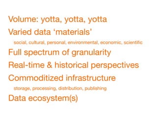 Volume: yotta, yotta, yotta
Varied data ‘materials’
 social, cultural, personal, environmental, economic, scientiﬁc

Full spectrum of granularity
Real-time & historical perspectives
Commoditized infrastructure
 storage, processing, distribution, publishing

Data ecosystem(s)
 