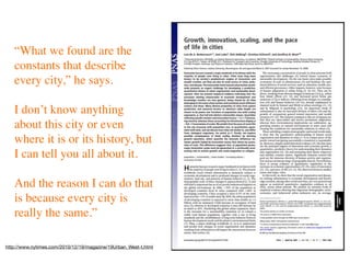 “What we found are the
   constants that describe
   every city,” he says.

   I don’t know anything
   about this city or even
   where it is or its history, but
   I can tell you all about it.

   And the reason I can do that
   is because every city is
   really the same.”

http://www.nytimes.com/2010/12/19/magazine/19Urban_West-t.html
 