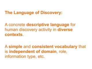 The Language of Discovery:

A concrete descriptive language for
human discovery activity in diverse
contexts.

A simple and consistent vocabulary that
is independent of domain, role,
information type, etc.
 