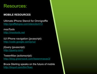 Resources:MOBILE RESOURCESUltimate iPhone Stencil for Omnigrafflehttp://graffletopia.com/stencils/413mooTools http://mootools.netiUI iPhone navigation (javascript):http://code.google.com/p/iui/jQuery (javascript):http://jquery.com/TweenMax (actionscript):http://blog.greensock.com/tweenmaxas3/Bruce Sterling speaks on the future of mobilehttp://tinyurl.com/6m7kwcRESOURCES