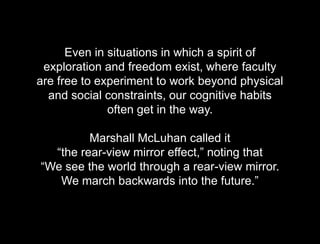 Hypothesis vs. AgendaEven in situations in which a spirit of exploration and freedom exist, where faculty are free to experiment to work beyond physical and social constraints, our cognitive habits often get in the way. Marshall McLuhan called it “the rear-view mirror effect,” noting that “We see the world through a rear-view mirror. We march backwards into the future.”Even in situations in which a spirit of exploration and freedom exist, where faculty are free to experiment to work beyond physical and social constraints, our cognitive habits often get in the way. Marshall McLuhan called it“the rear-view mirror effect,” noting that“We see the world through a rear-view mirror. We march backwards into the future.”