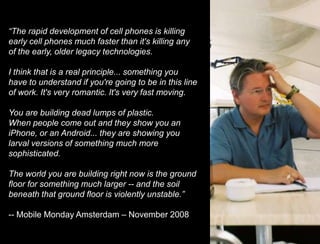 Shift your perspective and point of view“The rapid development of cell phones is killing early cell phones much faster than it's killing any of the early, older legacy technologies.I think that is a real principle... something you have to understand if you're going to be in this line of work. It's very romantic. It's very fast moving.You are building dead lumps of plastic.When people come out and they show you an iPhone, or an Android... they are showing you larval versions of something much more sophisticated.The world you are building right now is the ground floor for something much larger -- and the soil beneath that ground floor is violently unstable.”-- Mobile Monday Amsterdam – November 2008Rapid Evolution45