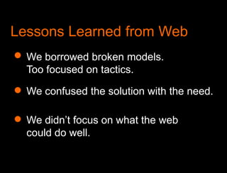 What we learned from the webLessons Learned from WebWe borrowed broken models. Too focused on tactics. We confused the solution with the need.We didn’t focus on what the web could do well.