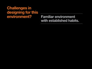 Challenges in
designing for this
environment?       Familiar environment
                   with established habits.

                   Traditionally lean back
                   experience.

                   Shared environment.

                   Limitations on input and
                   design patterns.
 