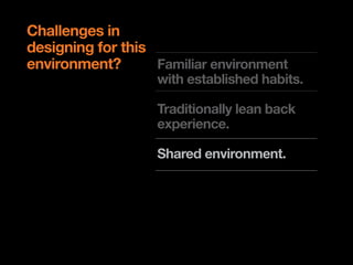 Challenges in
designing for this
environment?       Familiar environment
                   with established habits.

                   Traditionally lean back
                   experience.

                   Shared environment.

                   Limitations on input and
                   design patterns.
 