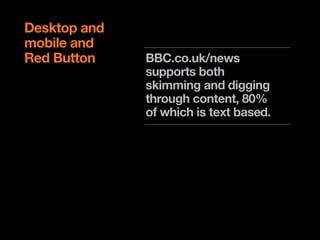 Desktop and
mobile and
Red Button    BBC.co.uk/news
              supports both
              skimming and digging
              through content, 80%
              of which is text based.

              The red button service
              addresses currency,
              but is dated for
              audiences under 35.
 