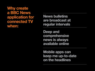 Why create
a BBC News
application for   News bulletins
connected TV      are broadcast at
                  regular intervals
when:
                  Deep and
                  comprehensive
                  news is always
                  available online

                  Mobile apps can
                  keep me up-to-date
                  on the headlines
 
