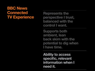 BBC News
Connected       Represents the
TV Experience   perspective I trust,
                balanced with the
                control I want.
                Supports both
                ambient, lean
                back skim with the
                potential to dig when
                I have time.
                Ability to access
                !"#$%&$'%()*+,-.%*('
                !"#$%&$'()#*#+,-.(
                when I need it.
                %-/0)1,.%0-(23#-(4(
                -##5(%.6
 