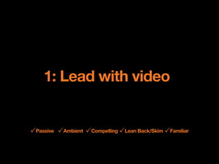 1: Lead with video


!Passive !Ambient !Compelling !Lean Back/Skim !Familiar
 
