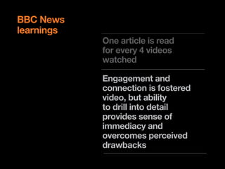 BBC News
learnings
            One article is read
            for every 4 videos
            watched

            Engagement and
            connection is fostered
            video, but ability
            to drill into detail
            provides sense of
            immediacy and
            overcomes perceived
            drawbacks
 