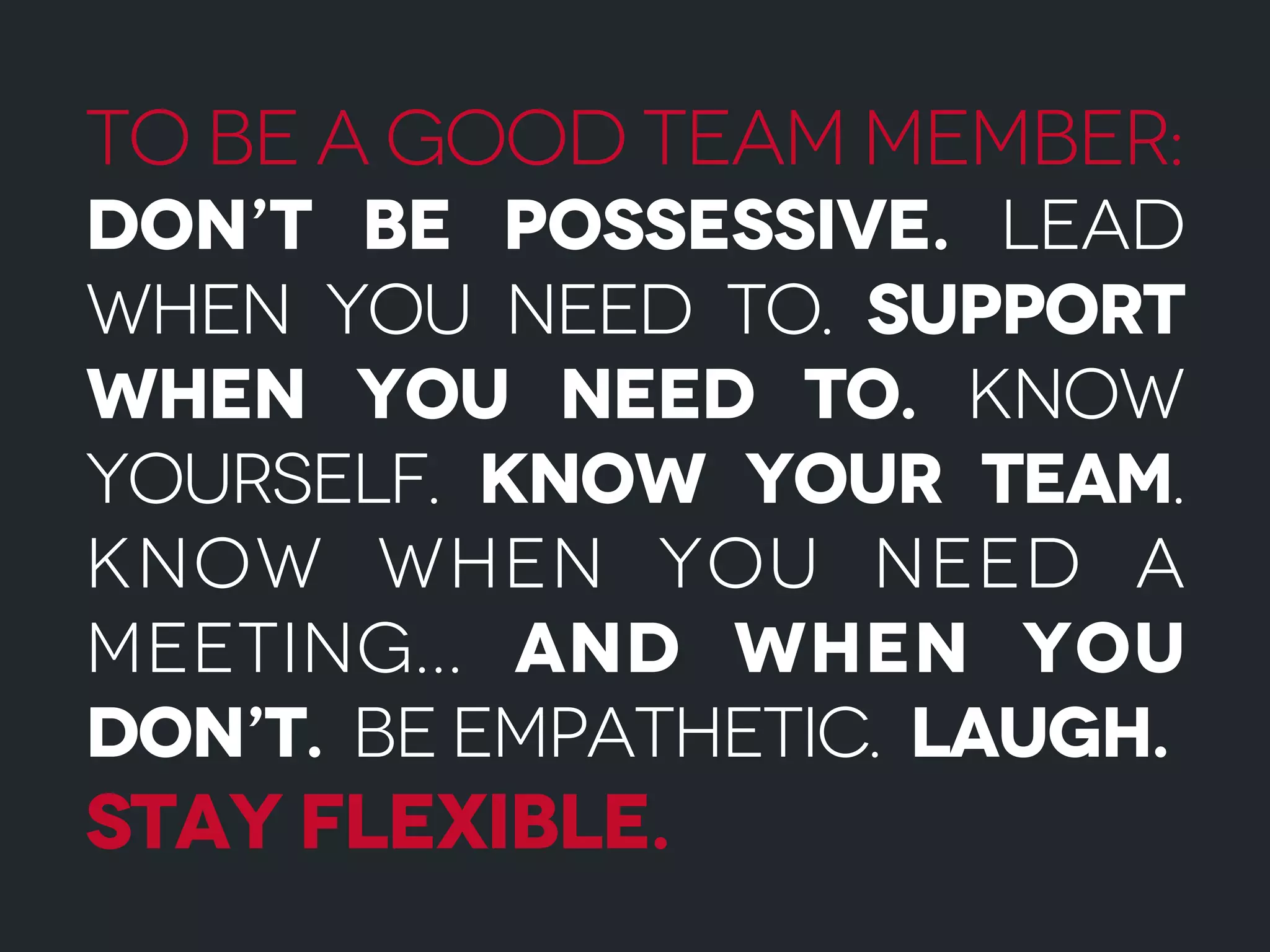 To be a good team member:
Don’t be possessive. Lead
when you need to. Support
when you need to. Know
yourself. Know your team.
Know when you need a
meeting... And when you
don’t. Be empathetic. Laugh.
Stay flexible.
 