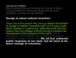Jack Shulze of BERG: Some people (they are wrong) say design is about solving problems. Obviously designers do solve problems, but then so do dentists.  Design is about cultural invention.  There are some people who want to  reduce the domain of design to listable, knowable stuff, so it’s easy to talk about. Design is a glamorous, glittering world and this means they can engage without having to actually risk themselves on the outcome of their work.  This is damaging. It turns design into something terrified of invention. Design is about risk.  We all fear authentic public response to our work, but we have to be brave enough to overcome. 