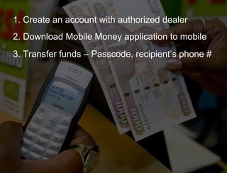 1. Create an account with authorized dealer 2. Download Mobile Money application to mobile 3. Transfer funds – Passcode, recipient’s phone # 